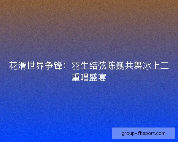 花滑世界争锋：羽生结弦陈巍共舞冰上二重唱盛宴