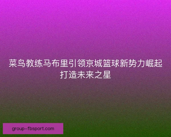 菜鸟教练马布里引领京城篮球新势力崛起打造未来之星