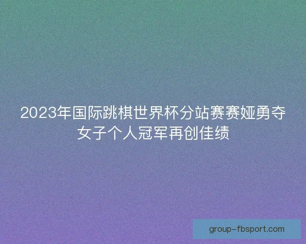 2023年国际跳棋世界杯分站赛赛娅勇夺女子个人冠军再创佳绩 2023年国际跳棋世界杯分站赛赛娅勇夺女子个人冠军再创佳绩