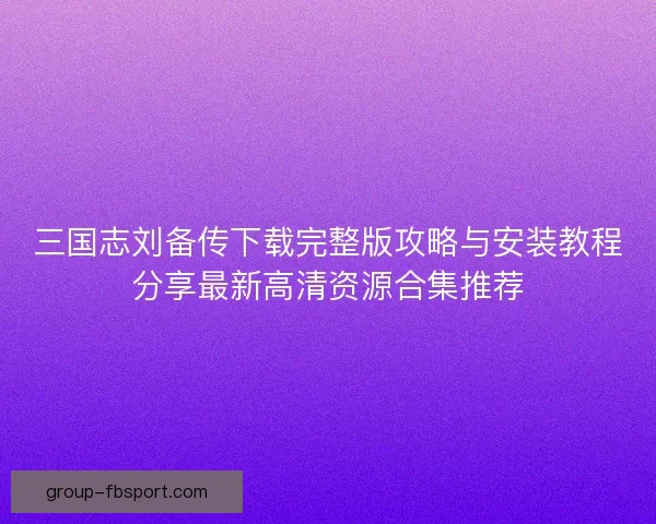 三国志刘备传下载完整版攻略与安装教程分享最新高清资源合集推荐