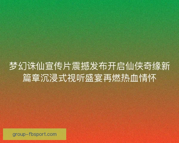 梦幻诛仙宣传片震撼发布开启仙侠奇缘新篇章沉浸式视听盛宴再燃热血情怀