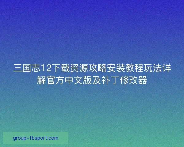 三国志12下载资源攻略安装教程玩法详解官方中文版及补丁修改器
