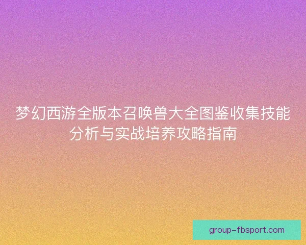 梦幻西游全版本召唤兽大全图鉴收集技能分析与实战培养攻略指南