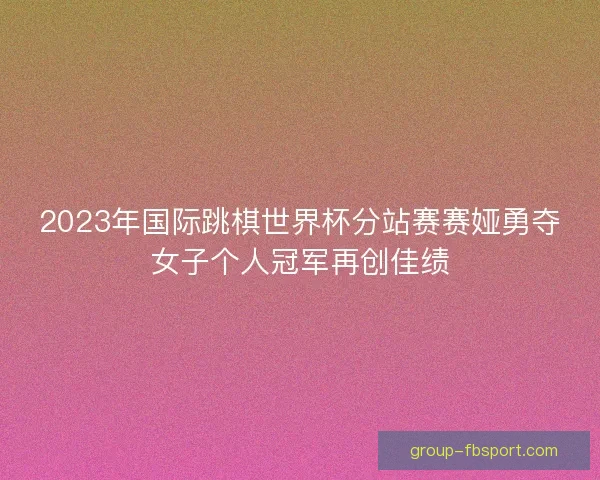 2023年国际跳棋世界杯分站赛赛娅勇夺女子个人冠军再创佳绩 2023年国际跳棋世界杯分站赛赛娅勇夺女子个人冠军再创佳绩