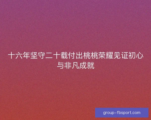 十六年坚守二十载付出桃桃荣耀见证初心与非凡成就 十六年坚守二十载付出桃桃荣耀见证初心与非凡成就